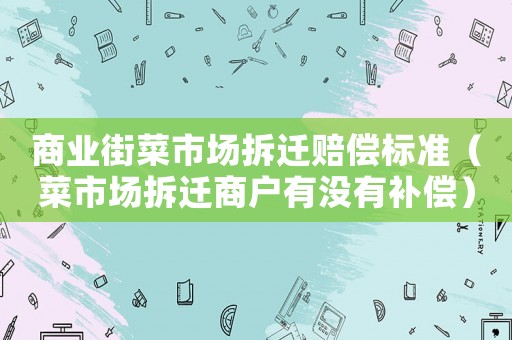商業街菜市場拆遷賠償標準（菜市場拆遷商戶有沒有補償）