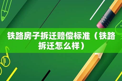 鐵路房子拆遷賠償標準（鐵路拆遷怎么樣）