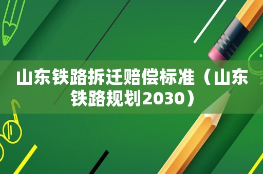 山東鐵路拆遷賠償標(biāo)準(zhǔn)（山東鐵路規(guī)劃2030）