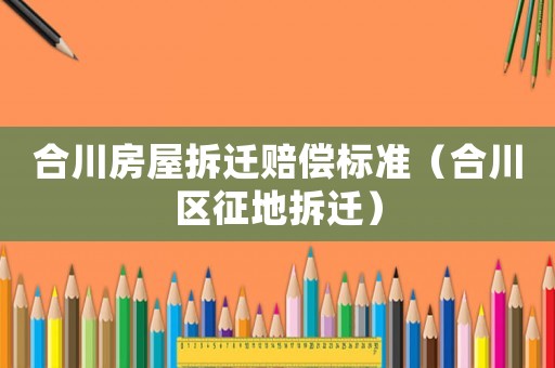 合川房屋拆遷賠償標準（合川區征地拆遷）