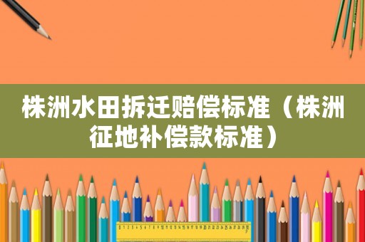 株洲水田拆遷賠償標(biāo)準(zhǔn)（株洲征地補(bǔ)償款標(biāo)準(zhǔn)）