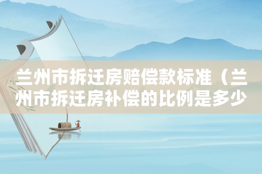 蘭州市拆遷房賠償款標準（蘭州市拆遷房補償的比例是多少）
