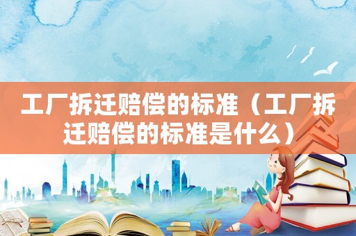 工廠拆遷賠償的標準（工廠拆遷賠償的標準是什么）