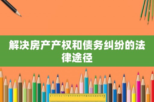解決房產產權和債務糾紛的法律途徑