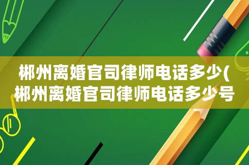 郴州離婚官司律師電話多少(郴州離婚官司律師電話多少號碼)