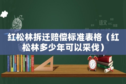 紅松林拆遷賠償標準表格（紅松林多少年可以采伐）