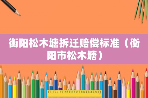 衡陽松木塘拆遷賠償標準（衡陽市松木塘）