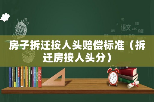 房子拆遷按人頭賠償標準（拆遷房按人頭分）