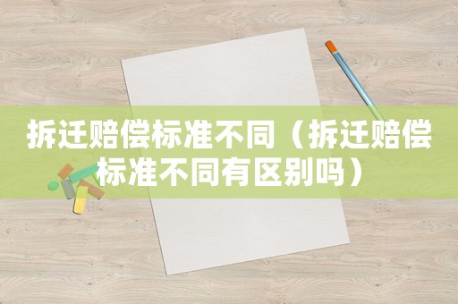 拆遷賠償標(biāo)準(zhǔn)不同（拆遷賠償標(biāo)準(zhǔn)不同有區(qū)別嗎）