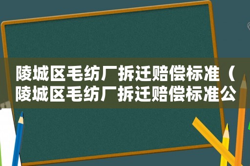 陵城區毛紡廠拆遷賠償標準（陵城區毛紡廠拆遷賠償標準公示）