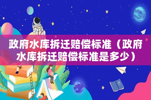 政府水庫拆遷賠償標(biāo)準(zhǔn)（政府水庫拆遷賠償標(biāo)準(zhǔn)是多少）