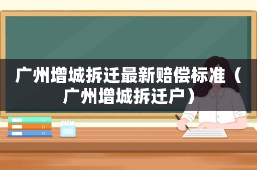 廣州增城拆遷最新賠償標準（廣州增城拆遷戶）