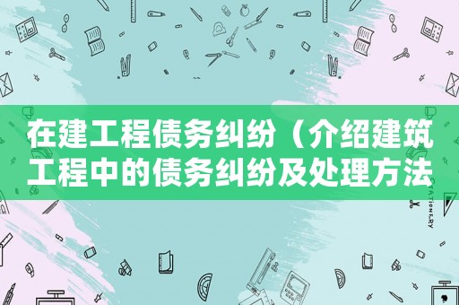 在建工程債務糾紛（介紹建筑工程中的債務糾紛及處理方法）