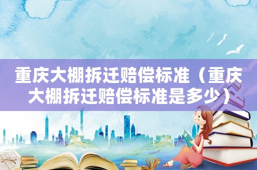 重慶大棚拆遷賠償標準（重慶大棚拆遷賠償標準是多少）