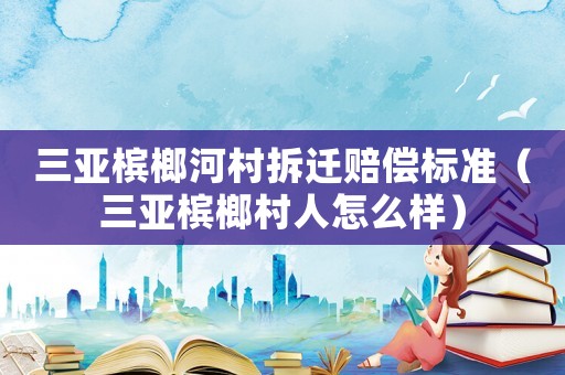 三亞檳榔河村拆遷賠償標(biāo)準(zhǔn)（三亞檳榔村人怎么樣）