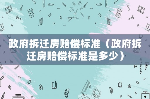 政府拆遷房賠償標準（政府拆遷房賠償標準是多少）
