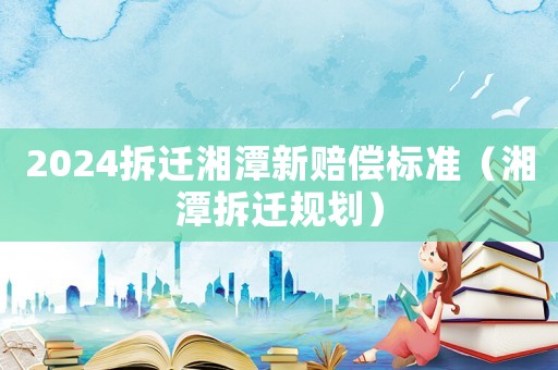 2024拆遷湘潭新賠償標準（湘潭拆遷規(guī)劃）