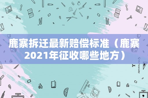 鹿寨拆遷最新賠償標準（鹿寨2021年征收哪些地方）