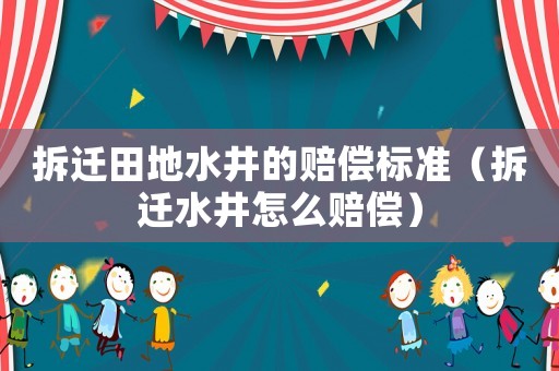 拆遷田地水井的賠償標(biāo)準(zhǔn)（拆遷水井怎么賠償）