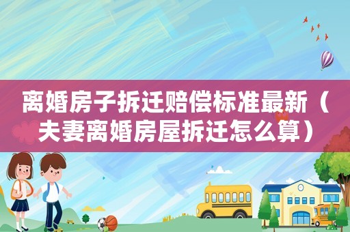 離婚房子拆遷賠償標準最新（夫妻離婚房屋拆遷怎么算）
