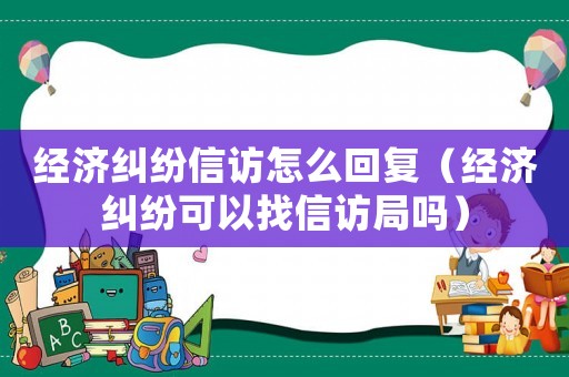 經濟糾紛信訪怎么回復（經濟糾紛可以找信訪局嗎）