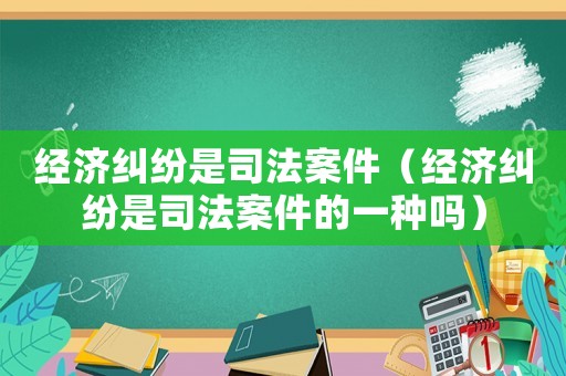 經(jīng)濟(jì)糾紛是司法案件（經(jīng)濟(jì)糾紛是司法案件的一種嗎）