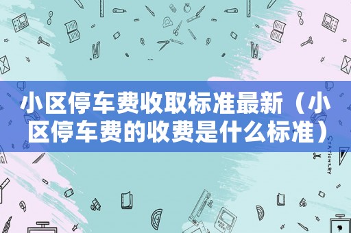 小區停車費收取標準最新（小區停車費的收費是什么標準）