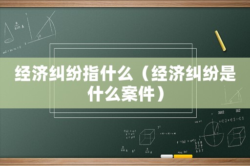 經濟糾紛指什么（經濟糾紛是什么案件）
