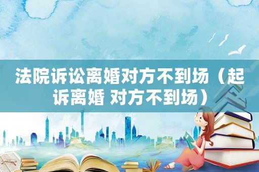 法院訴訟離婚對方不到場（起訴離婚 對方不到場）