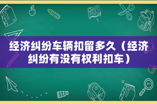 經(jīng)濟(jì)糾紛車輛扣留多久（經(jīng)濟(jì)糾紛有沒有權(quán)利扣車）