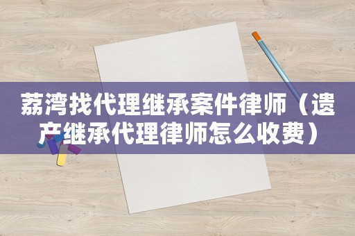 荔灣找代理繼承案件律師（遺產繼承代理律師怎么收費）