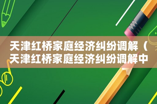 天津紅橋家庭經濟糾紛調解（天津紅橋家庭經濟糾紛調解中心）