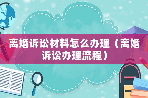 離婚訴訟材料怎么辦理（離婚訴訟辦理流程）