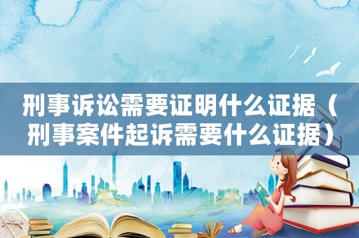 刑事訴訟需要證明什么證據(jù)（刑事案件起訴需要什么證據(jù)）