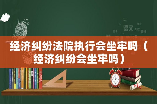經濟糾紛法院執行會坐牢嗎（經濟糾紛會坐牢嗎）