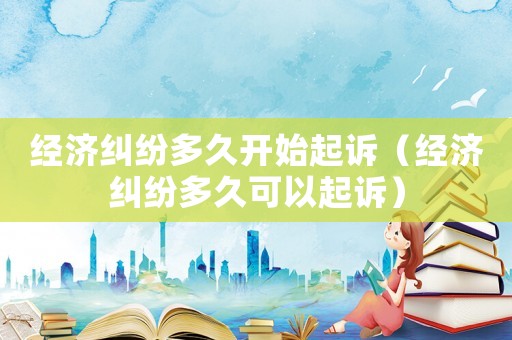 經濟糾紛多久開始起訴（經濟糾紛多久可以起訴）