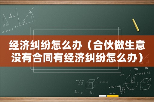 經濟糾紛怎么辦（合伙做生意沒有合同有經濟糾紛怎么辦）