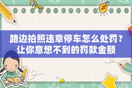 路邊拍照違章停車怎么處罰？讓你意想不到的罰款金額