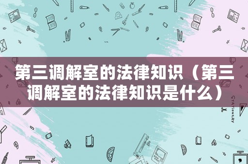 第三調解室的法律知識（第三調解室的法律知識是什么）