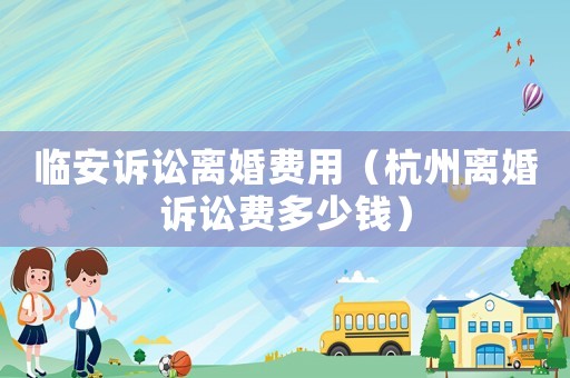 臨安訴訟離婚費用（杭州離婚訴訟費多少錢）