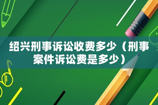 紹興刑事訴訟收費多少（刑事案件訴訟費是多少）