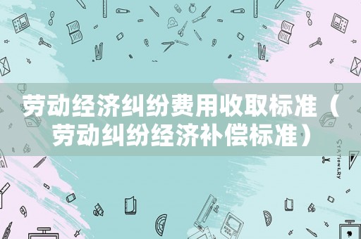 勞動經濟糾紛費用收取標準（勞動糾紛經濟補償標準）