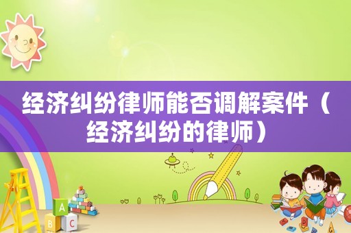 經(jīng)濟(jì)糾紛律師能否調(diào)解案件（經(jīng)濟(jì)糾紛的律師）