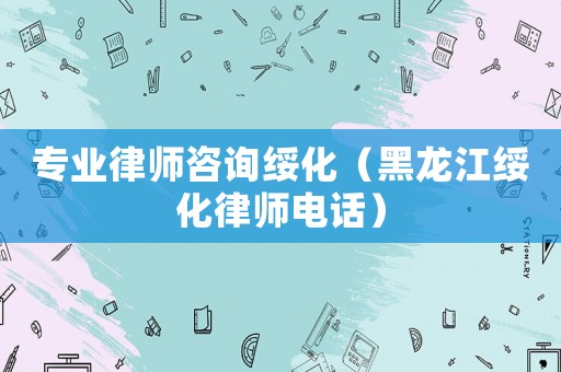 專業律師咨詢綏化（黑龍江綏化律師電話）