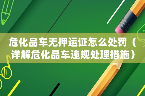 危化品車(chē)無(wú)押運(yùn)證怎么處罰（詳解危化品車(chē)違規(guī)處理措施）