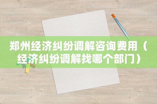 鄭州經濟糾紛調解咨詢費用（經濟糾紛調解找哪個部門）