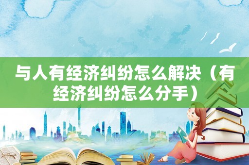 與人有經(jīng)濟糾紛怎么解決（有經(jīng)濟糾紛怎么分手）