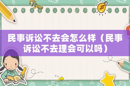 民事訴訟不去會怎么樣（民事訴訟不去理會可以嗎）