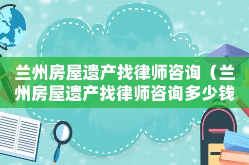 蘭州房屋遺產找律師咨詢（蘭州房屋遺產找律師咨詢多少錢）