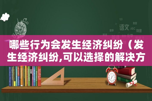 哪些行為會發(fā)生經濟糾紛（發(fā)生經濟糾紛,可以選擇的解決方式有）